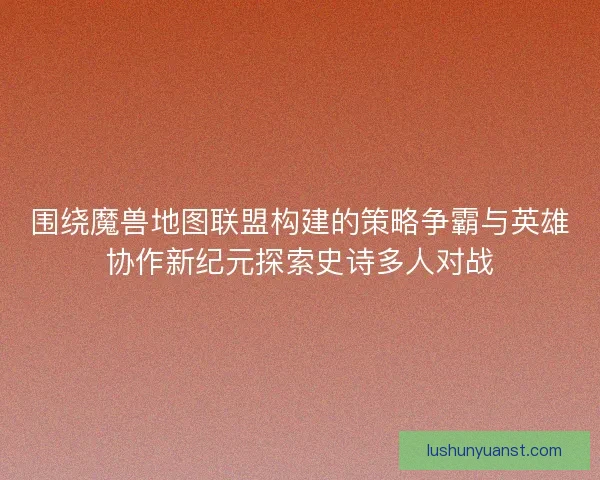 围绕魔兽地图联盟构建的策略争霸与英雄协作新纪元探索史诗多人对战