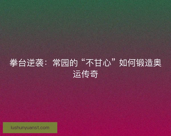 拳台逆袭：常园的 “不甘心” 如何锻造奥运传奇