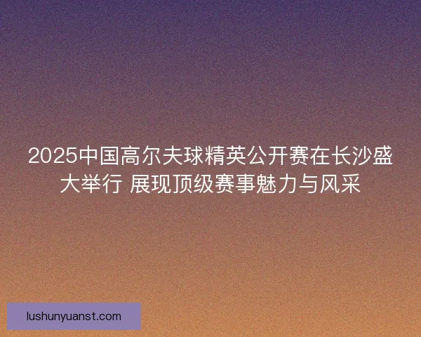 2025中国高尔夫球精英公开赛在长沙盛大举行 展现顶级赛事魅力与风采