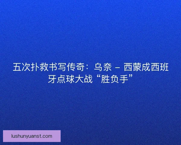 五次扑救书写传奇：乌奈 - 西蒙成西班牙点球大战 “胜负手”