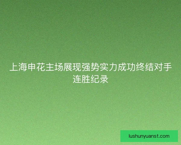 上海申花主场展现强势实力成功终结对手连胜纪录