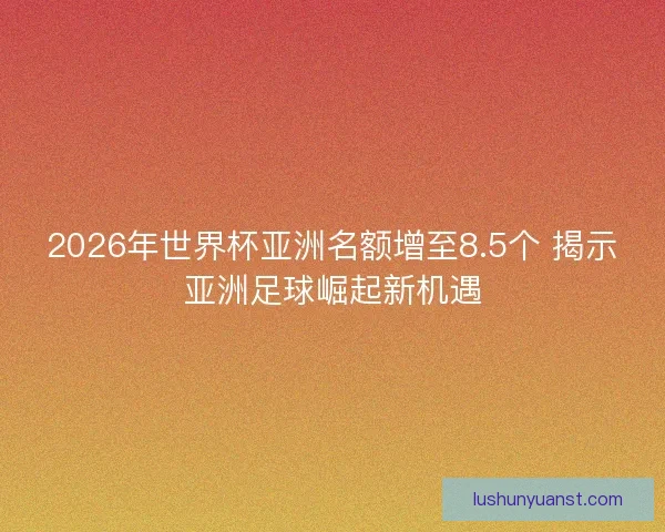 2026年世界杯亚洲名额增至8.5个 揭示亚洲足球崛起新机遇